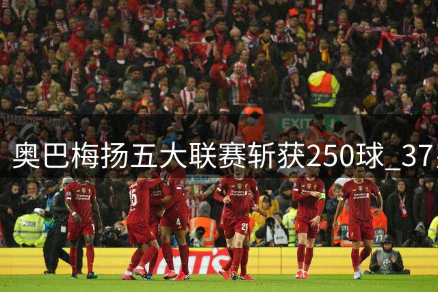 奥巴梅扬五大联赛斩获250球 37岁老将宝刀未老